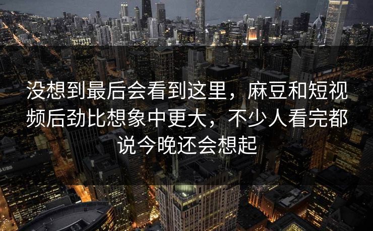 没想到最后会看到这里,麻豆和短视频后劲比想象中更大,不少人看完都说今晚还会想起
