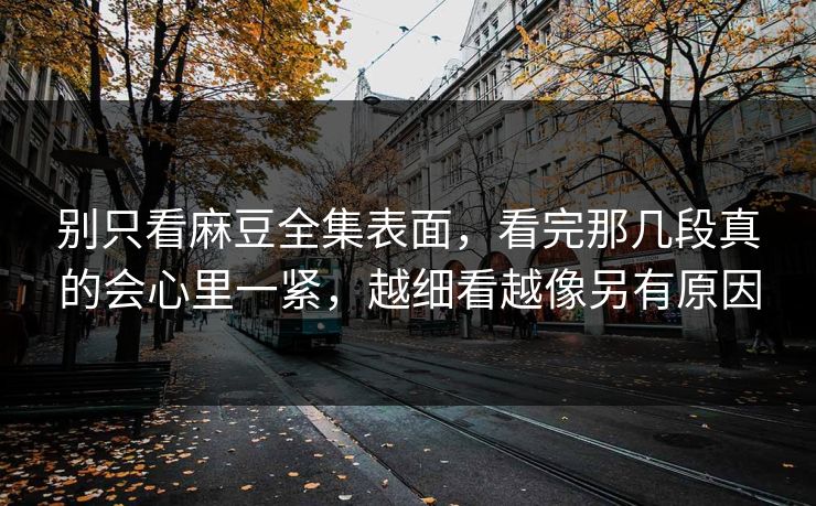 别只看麻豆全集表面,看完那几段真的会心里一紧,越细看越像另有原因