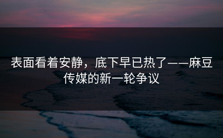 表面看着安静，底下早已热了——麻豆传媒的新一轮争议
