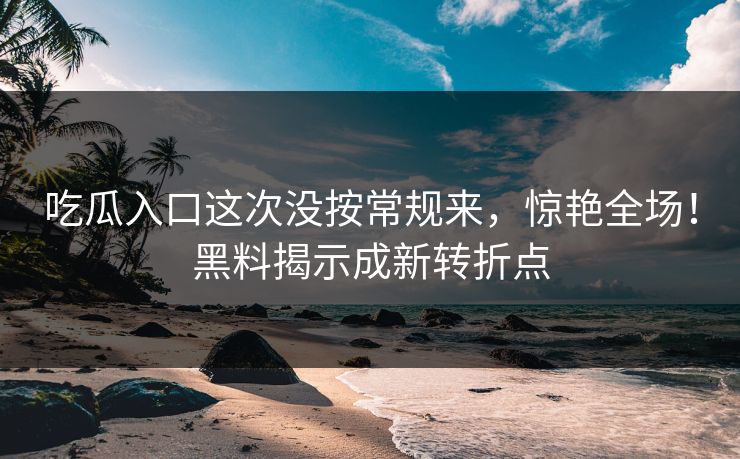 吃瓜入口这次没按常规来，惊艳全场！黑料揭示成新转折点
