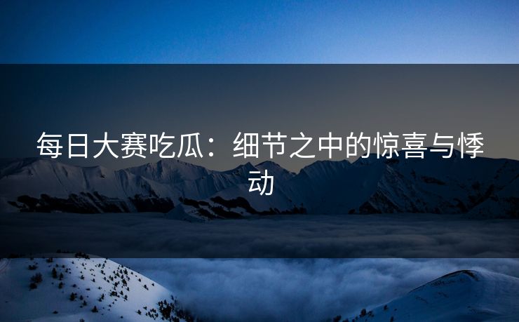 每日大赛吃瓜：细节之中的惊喜与悸动