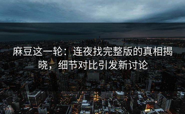 麻豆这一轮：连夜找完整版的真相揭晓，细节对比引发新讨论