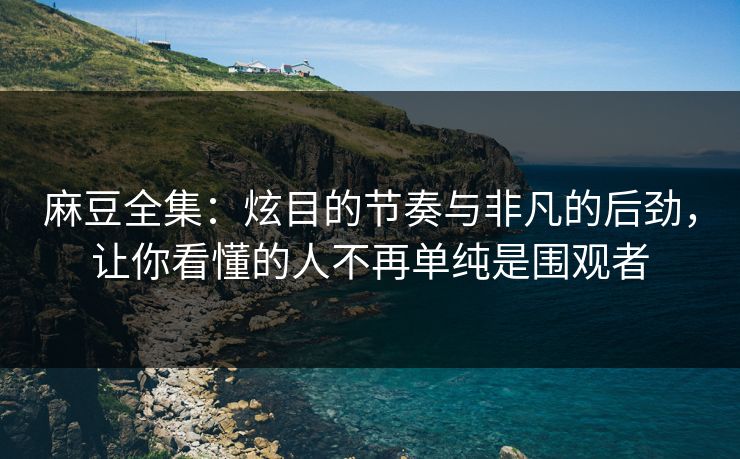 麻豆全集：炫目的节奏与非凡的后劲，让你看懂的人不再单纯是围观者