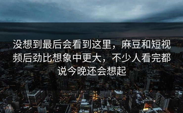 没想到最后会看到这里，麻豆和短视频后劲比想象中更大，不少人看完都说今晚还会想起