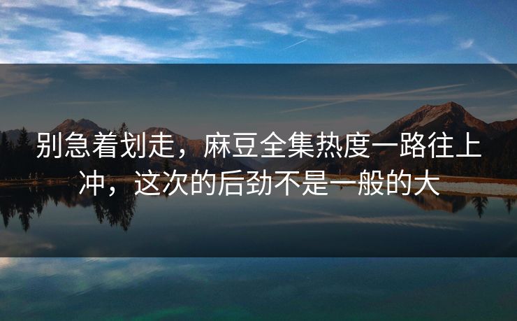 别急着划走，麻豆全集热度一路往上冲，这次的后劲不是一般的大