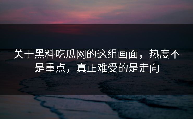 关于黑料吃瓜网的这组画面，热度不是重点，真正难受的是走向