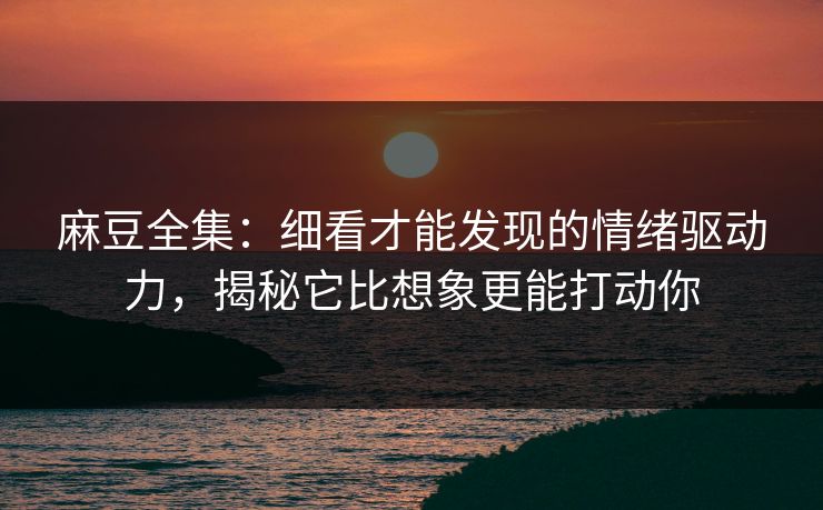 麻豆全集:细看才能发现的情绪驱动力,揭秘它比想象更能打动你