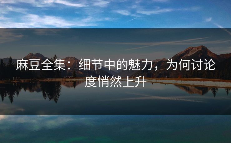 麻豆全集：细节中的魅力，为何讨论度悄然上升
