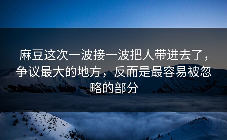 麻豆这次一波接一波把人带进去了，争议最大的地方，反而是最容易被忽略的部分