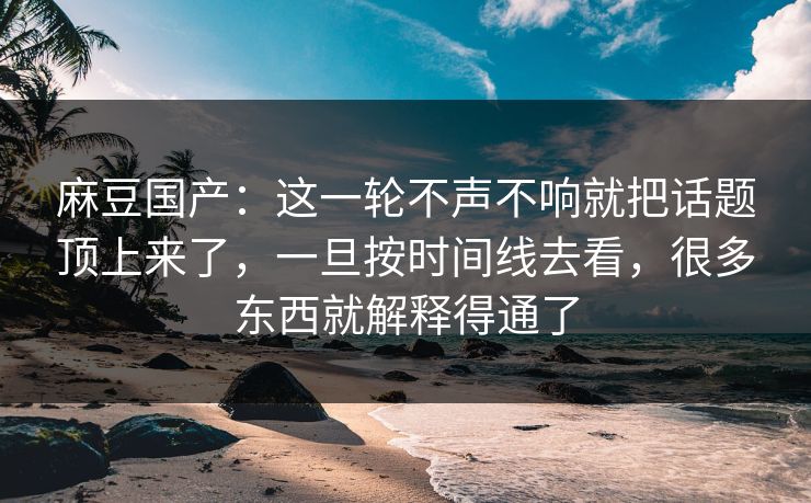 麻豆国产：这一轮不声不响就把话题顶上来了，一旦按时间线去看，很多东西就解释得通了