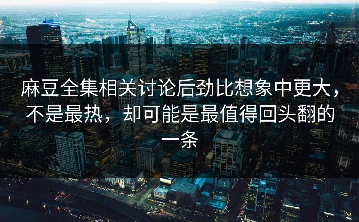 麻豆全集相关讨论后劲比想象中更大，不是最热，却可能是最值得回头翻的一条