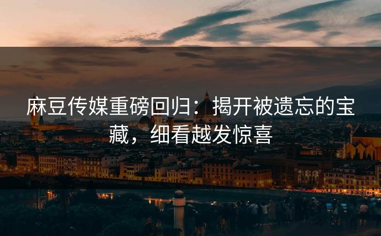 麻豆传媒重磅回归：揭开被遗忘的宝藏，细看越发惊喜
