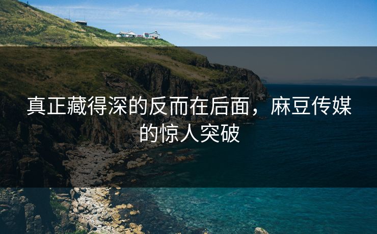 真正藏得深的反而在后面，麻豆传媒的惊人突破