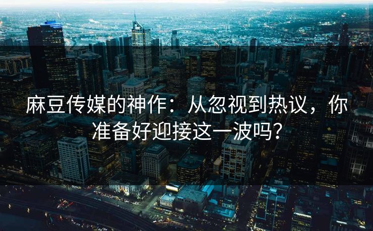 麻豆传媒的神作：从忽视到热议，你准备好迎接这一波吗？