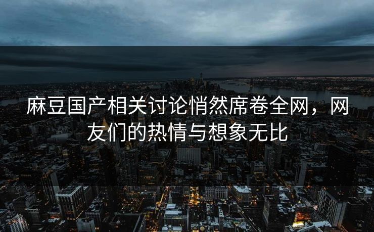 麻豆国产相关讨论悄然席卷全网，网友们的热情与想象无比