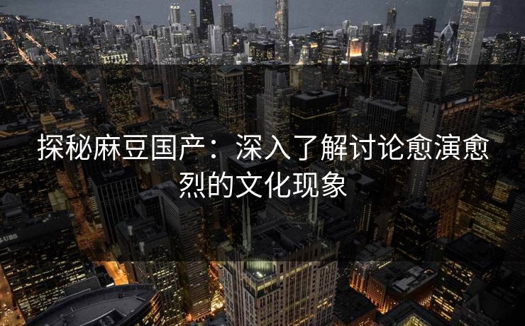 探秘麻豆国产：深入了解讨论愈演愈烈的文化现象