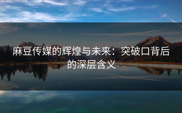 麻豆传媒的辉煌与未来：突破口背后的深层含义