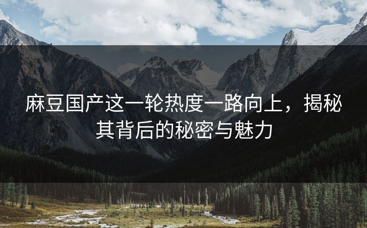 麻豆国产这一轮热度一路向上，揭秘其背后的秘密与魅力