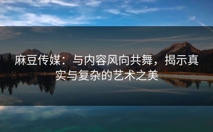 麻豆传媒：与内容风向共舞，揭示真实与复杂的艺术之美