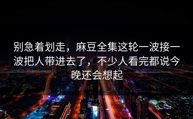别急着划走，麻豆全集这轮一波接一波把人带进去了，不少人看完都说今晚还会想起