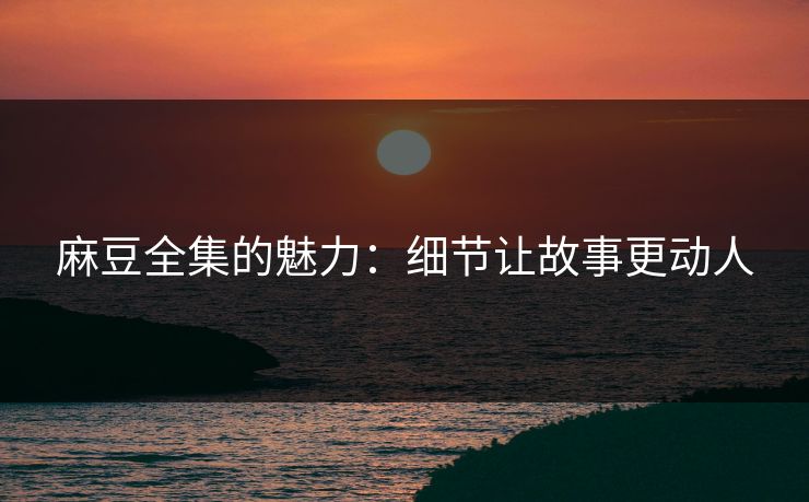 麻豆全集的魅力：细节让故事更动人