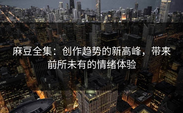 麻豆全集：创作趋势的新高峰，带来前所未有的情绪体验