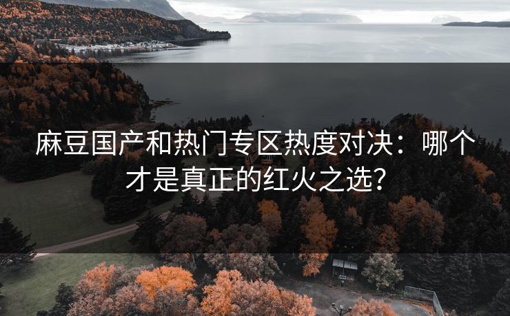 麻豆国产和热门专区热度对决：哪个才是真正的红火之选？