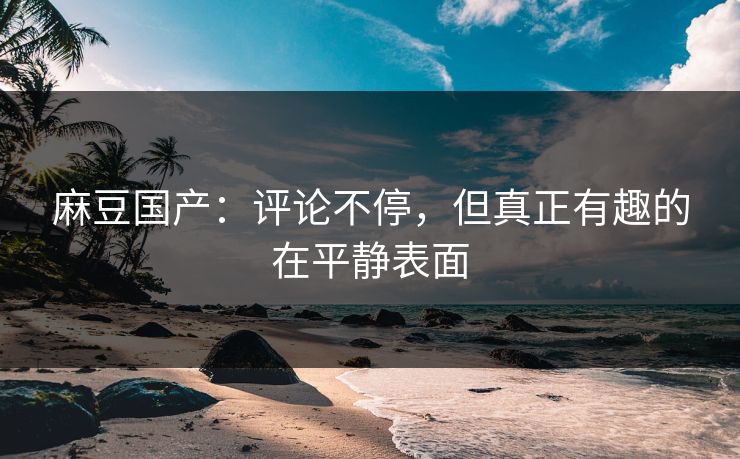麻豆国产：评论不停，但真正有趣的在平静表面