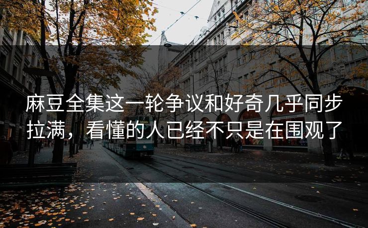 麻豆全集这一轮争议和好奇几乎同步拉满，看懂的人已经不只是在围观了