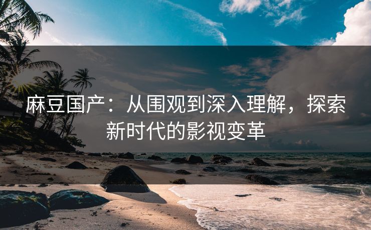 麻豆国产：从围观到深入理解，探索新时代的影视变革