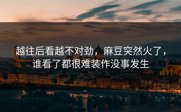 越往后看越不对劲，麻豆突然火了，谁看了都很难装作没事发生