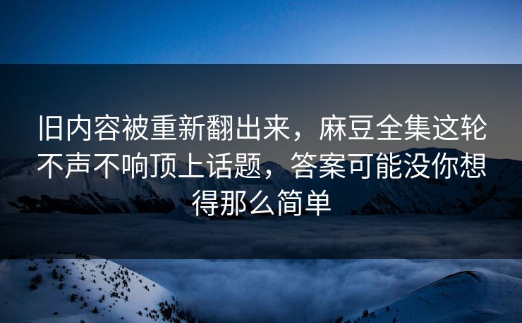 旧内容被重新翻出来，麻豆全集这轮不声不响顶上话题，答案可能没你想得那么简单