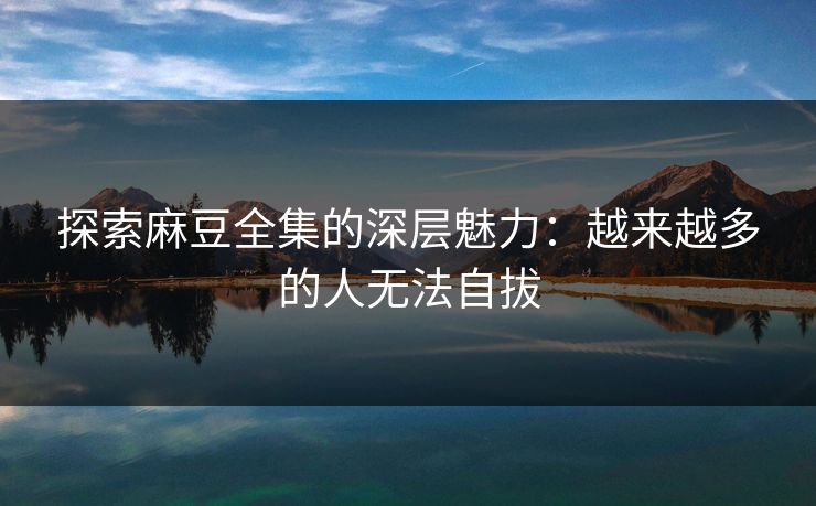 探索麻豆全集的深层魅力：越来越多的人无法自拔