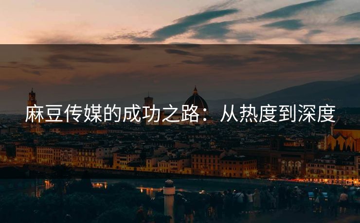 麻豆传媒的成功之路：从热度到深度