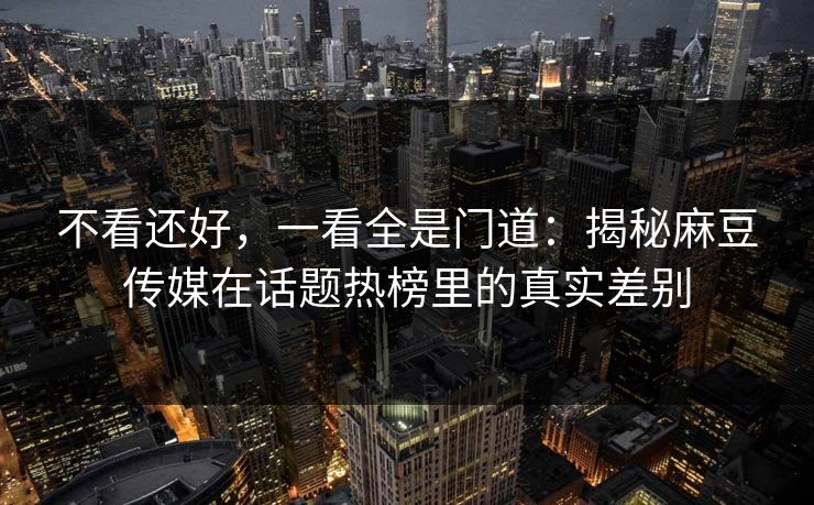不看还好，一看全是门道：揭秘麻豆传媒在话题热榜里的真实差别