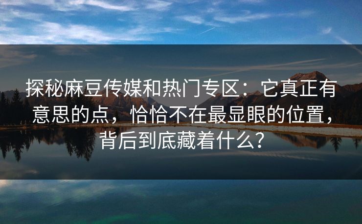 探秘麻豆传媒和热门专区：它真正有意思的点，恰恰不在最显眼的位置，背后到底藏着什么？