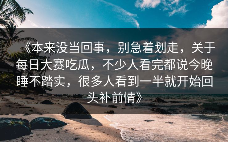 《本来没当回事，别急着划走，关于每日大赛吃瓜，不少人看完都说今晚睡不踏实，很多人看到一半就开始回头补前情》
