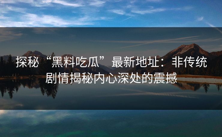 探秘“黑料吃瓜”最新地址：非传统剧情揭秘内心深处的震撼