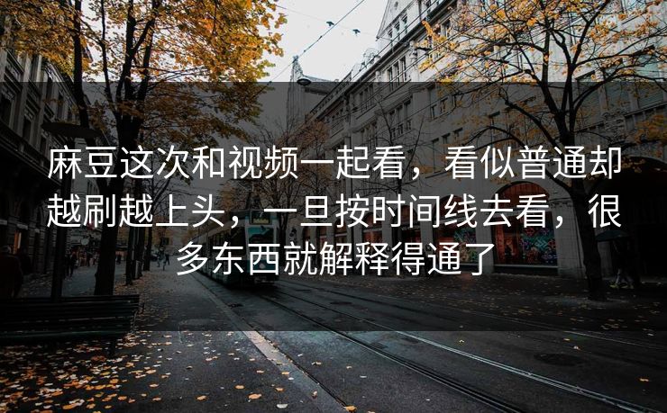 麻豆这次和视频一起看，看似普通却越刷越上头，一旦按时间线去看，很多东西就解释得通了