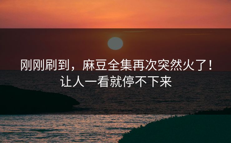 刚刚刷到，麻豆全集再次突然火了！让人一看就停不下来