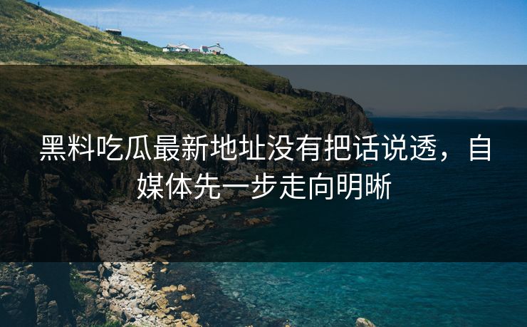 黑料吃瓜最新地址没有把话说透，自媒体先一步走向明晰