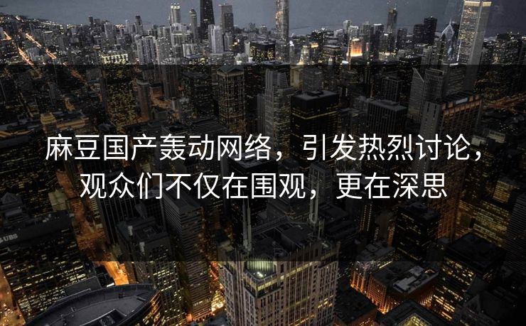 麻豆国产轰动网络，引发热烈讨论，观众们不仅在围观，更在深思