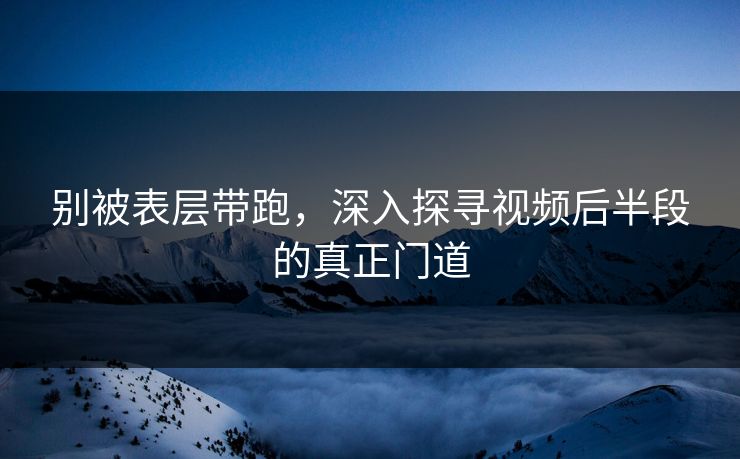 别被表层带跑，深入探寻视频后半段的真正门道