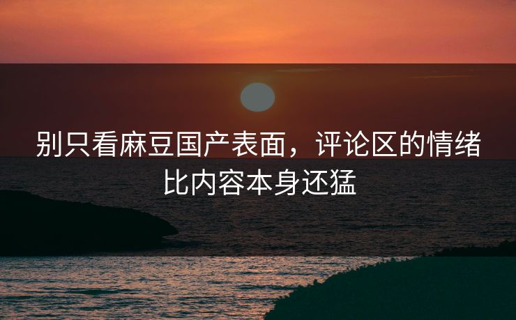 别只看麻豆国产表面，评论区的情绪比内容本身还猛