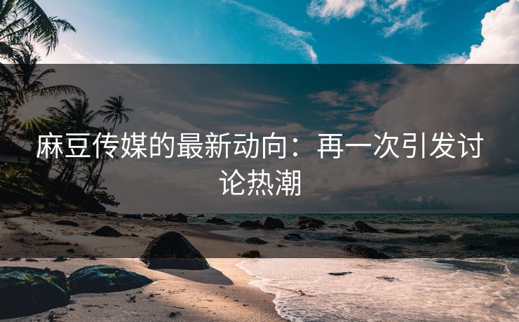 麻豆传媒的最新动向：再一次引发讨论热潮