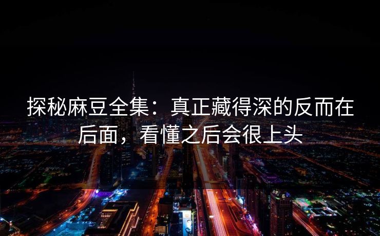 探秘麻豆全集：真正藏得深的反而在后面，看懂之后会很上头